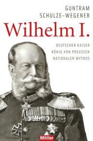 Title: Wilhelm I.: Deutscher Kaiser - König von Preussen - Nationaler Mythos, Author: Guntram Schulze-Wegener