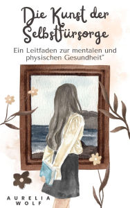 Title: Die Kunst der Selbstfürsorge: Ein Leitfaden zur mentalen und physischen Gesundheit, Author: Aurelia Wolf