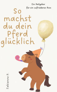 Title: So machst du dein Pferd glücklich: Ein Ratgeber für ein zufriedenes Ross, Author: Fabienne P.
