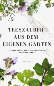 Title: Teezauber aus dem eigenen Garten: Erfahre welche Kräuter und Pflanzen du nutzen kannst, Author: Fabienne P.