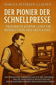 Title: Der Pionier der Schnellpresse: Friedrich Koenig und die Revolution des Druckens: Die bewegende Lebensgeschichte des Erfinders, der die industrielle Revolution mit seiner bahnbrechenden Druckmaschine prägte, Author: Marcus PC Petersen - Clausen
