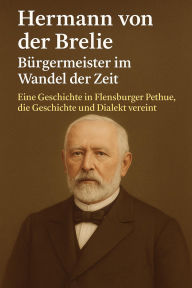 Title: Hermann von der Brelie - Bürgermeister im Wandel der Zeit: Eine Geschichte in Flensburger Pethue, die Geschichte und Dialekt vereint, Author: Marcus PC Petersen - Clausen