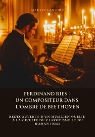 Title: Ferdinand Ries: Un Compositeur dans l'Ombre de Beethoven: Redécouverte d'un musicien oublié à la croisée du classicisme et du romantisme, Author: Martin Lanfort