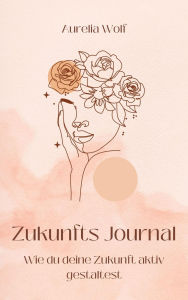 Title: Zukunfts Journal: Wie du deine Zukunft aktiv gestaltest, Author: Aurelia Wolf
