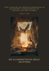 Title: Die alchemistische Seele Ägyptens: Vom Ursprung der Metallverarbeitung zur spirituellen Transformation im Zeichen des Benu-Vogels, Author: James P. Tellis