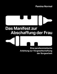 Title: Das Manifest zur Abschaffung der Frau: Eine parafeministische Anleitung zur Vergesellschaftung der Sorgearbeit, Author: Pamina Normal