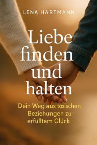 Title: Liebe finden und halten - Dein Weg aus toxischen Beziehungen zu erfülltem Glück, Author: Lena Winter