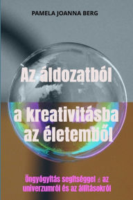 Title: Az áldozatból a kreativitásba az életembol: Öngyógyítás segítséggel ? az univerzumról és az állításokról, Author: Pamela Joanna Berg