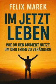 Title: Im Jetzt leben: Wie du den Moment nutzt, um dein Leben zu verändern, Author: Felix Marek