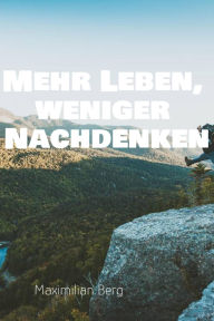 Title: Mehr Leben, weniger Nachdenken: Der Weg zu einem klaren Kopf und einem erfüllten Leben, Author: Maximilian Berg