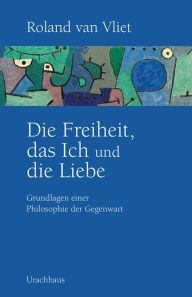 Title: Die Freiheit, das Ich und die Liebe: Grundlagen einer Philosophie der Gegenwart, Author: Roland van Vliet