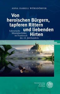 Title: Von heroischen Burgern, tapferen Rittern und liebenden Hirten: Literarische Mittelalterbilder im Frankreich des 18. Jahrhunderts, Author: Anna Isabell Worsdorfer