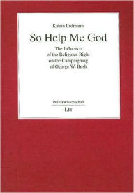 Title: So Help Me God: The Influence of the Religious Right on the Campaigning of George W. Bush, Author: Katrin Erdmann