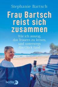 Title: Frau Bartsch reist sich zusammen: Wie ich auszog, das Trauern zu lernen und unterwegs das Glück fand, Author: Stephanie Bartsch