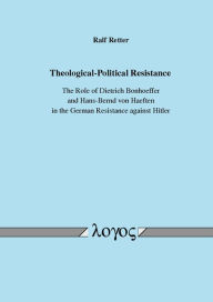 Title: Theological-Political Resistance. The Role of Dietrich Bonhoeffer and Hans-Bernd von Haeften in the German Resistance against Hitler, Author: Ralf Retter