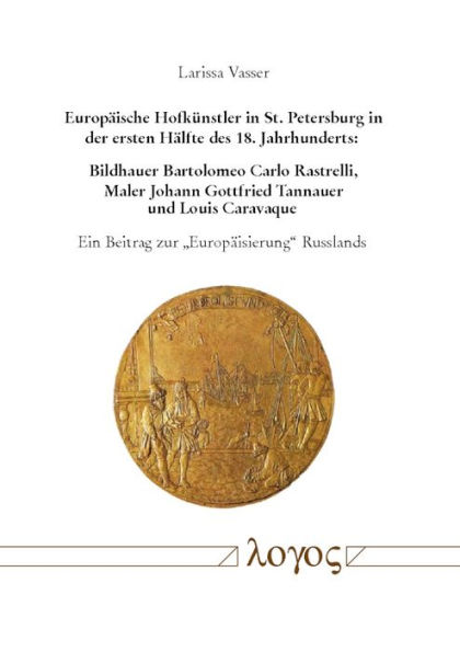 Europaische Hofkunstler in St. Petersburg in der ersten Halfte des 18. Jahrhunderts: Bildhauer Bartolomeo Carlo Rastrelli, Maler Johann Gottfried Tannauer und Louis Caravaque: Ein Beitrag zur 'Europaisierung' Russlands