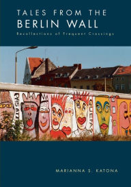 Title: Tales from the Berlin Wall: Recollections of Frequent Crossings, Author: Marianna S Katona