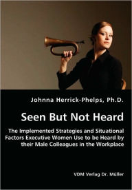 Title: Seen But Not Heard - The Implemented Strategies and Situational Factors Executive Women Use to be Heard by their Male Colleagues in the Workplace, Author: Johnna Herrick-Phelps