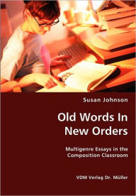 Title: Old Words In New Orders: Multigenre Essays in the Composition Classroom, Author: Susan Johnson