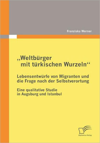 "Weltbï¿½rger mit tï¿½rkischen Wurzeln" - Lebensentwï¿½rfe von Migranten und die Frage nach der Selbstverortung: Eine qualitative Studie in Augsburg und Istanbul