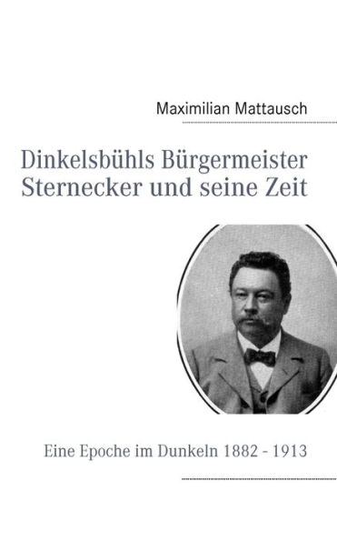 Dinkelsbühls Bürgermeister Sternecker und seine Zeit: Eine Epoche im Dunkeln 1882 - 1913