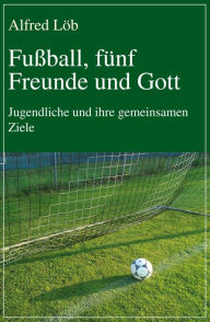 Title: Fußball, fünf Freunde und Gott: Jugendliche und ihre gemeinsamen Ziele, Author: Alfred Löb
