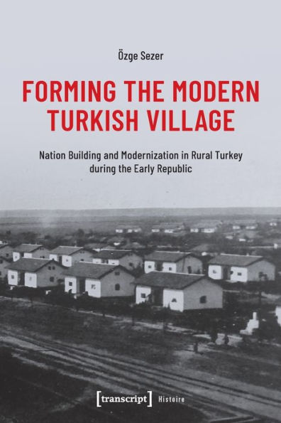 Forming the Modern Turkish Village: Nation Building and Modernization in Rural Turkey during the Early Republic