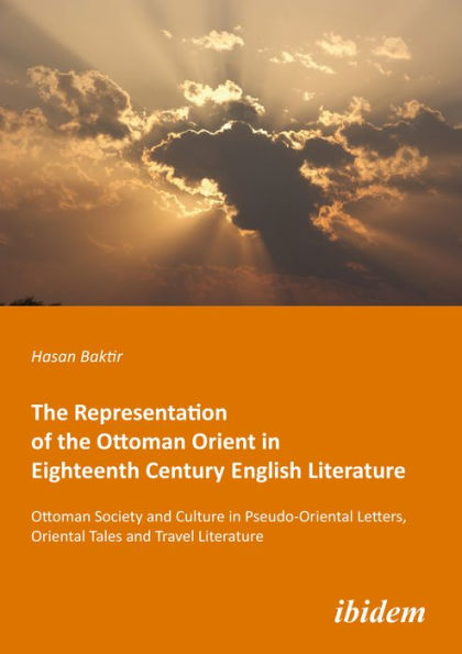 The Representation of the Ottoman Orient in Eighteenth Century English Literature: Ottoman Society and Culture in Pseudo-Oriental Letters, Oriental Tales, and Travel Literature