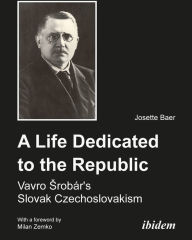 Title: A Life Dedicated to the Republic: Vavro Srobár's Slovak Czechoslovakism, Author: Josette Baer