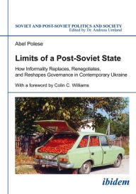 Title: Limits of a Post-Soviet State: How Informality Replaces, Renegotiates, and Reshapes Governance in Contemporary Ukraine, Author: Abel Polese