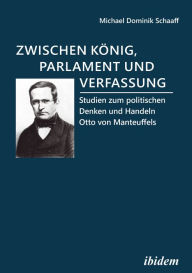 Title: Zwischen König, Parlament und Verfassung: Studien zum politischen Denken und Handeln Otto von Manteuffels, Author: Michael Dominik Schaaff