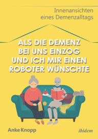 Title: Als die Demenz bei uns einzog und ich mir einen Roboter wünschte: Innenansichten eines Demenzalltags, Author: Anke Knopp