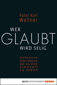 Title: Wer glaubt wird selig: Gedanken eines Mönchs über das Glück, sinnvoll zu leben, Author: Pater Karl Wallner