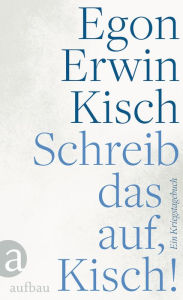 Title: Schreib das auf, Kisch!: Ein Kriegstagebuch, Author: Egon Erwin Kisch