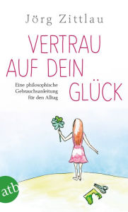 Title: Vertrau auf dein Glück: Eine philosophische Gebrauchsanleitung für den Alltag, Author: Jörg Zittlau