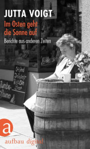 Title: Im Osten geht die Sonne auf: Berichte aus anderen Zeiten, Author: Jutta Voigt