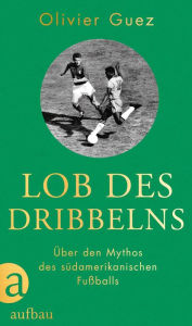 Title: Lob des Dribbelns: Über den Mythos des südamerikanischen Fußballs, Author: Olivier Guez