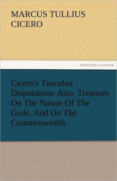 Cicero's Tusculan Disputations Also, Treatises on the Nature of Gods, and Commonwealth