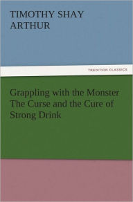 Title: Grappling with the Monster The Curse and the Cure of Strong Drink, Author: T. S. (Timothy Shay) Arthur