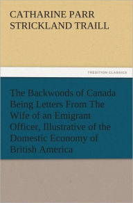 Title: The Backwoods of Canada Being Letters From The Wife of an Emigrant Officer, Illustrative of the Domestic Economy of British America, Author: Catharine Parr Strickland Traill