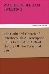 Title: The Cathedral Church of Peterborough A Description Of Its Fabric And A Brief History Of The Episcopal See, Author: W. D. (Walter Debenham) Sweeting