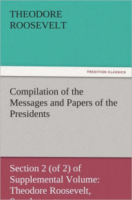 Title: Compilation of the Messages and Papers of the Presidents Section 2 (of 2) of Supplemental Volume: Theodore Roosevelt, Supplement, Author: Theodore Roosevelt