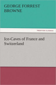 Title: Ice-Caves of France and Switzerland, Author: G. F. (George Forrest) Browne