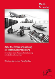 Title: Arbeitnehmerüberlassung als Ingenieurdienstleistung: Innovation durch Personalflexibilisierung in Industrieunternehmen, Author: Mario Schuster