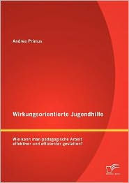 Title: Wirkungsorientierte Jugendhilfe: Wie kann man pädagogische Arbeit effektiver und effizienter gestalten?, Author: Andrea Primus