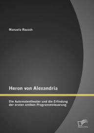 Title: Heron von Alexandria: Die Automatentheater und die Erfindung der ersten antiken Programmsteuerung, Author: Manuela Rausch