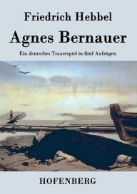 Title: Agnes Bernauer: Ein deutsches Trauerspiel in fünf Aufzügen, Author: Friedrich Hebbel