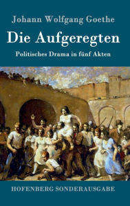 Title: Die Aufgeregten: Politisches Drama in fünf Akten, Author: Johann Wolfgang Goethe