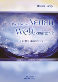 Title: Der Geburt der Neuen Welt entgegen I: Großes steht bevor .: Zeugnis einer göttlichen Arbeit, Author: Renata Caddy