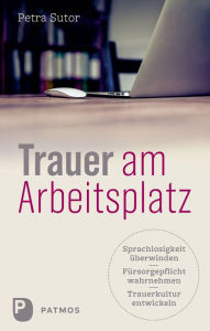 Title: Trauer am Arbeitsplatz: Sprachlosigkeit überwinden - Fürsorgepflicht wahrnehmen - Trauerkultur entwickeln, Author: Petra Sutor